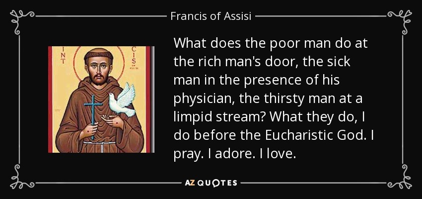 What does the poor man do at the rich man's door, the sick man in the presence of his physician, the thirsty man at a limpid stream? What they do, I do before the Eucharistic God. I pray. I adore. I love. - Francis of Assisi