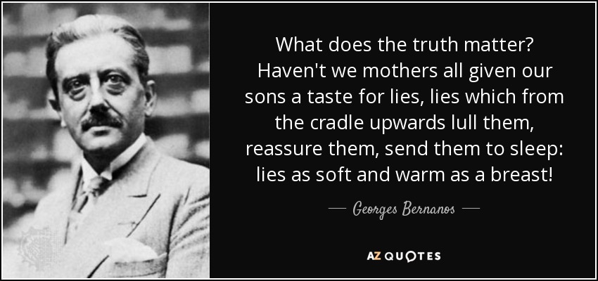 What does the truth matter? Haven't we mothers all given our sons a taste for lies, lies which from the cradle upwards lull them, reassure them, send them to sleep: lies as soft and warm as a breast! - Georges Bernanos
