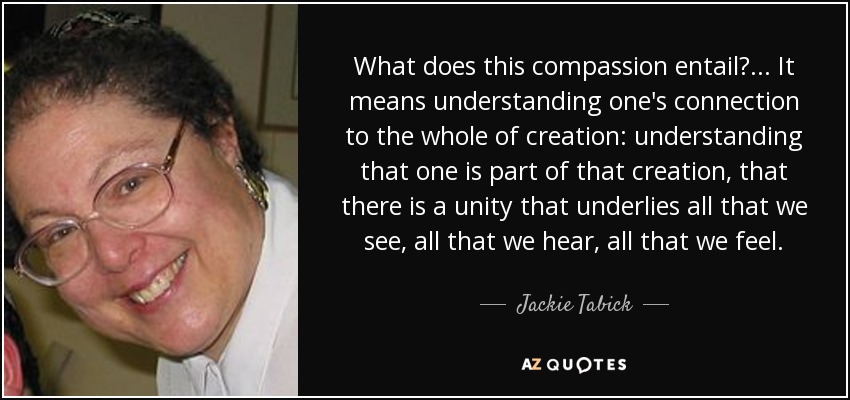 What does this compassion entail? ... It means understanding one's connection to the whole of creation: understanding that one is part of that creation, that there is a unity that underlies all that we see, all that we hear, all that we feel. - Jackie Tabick