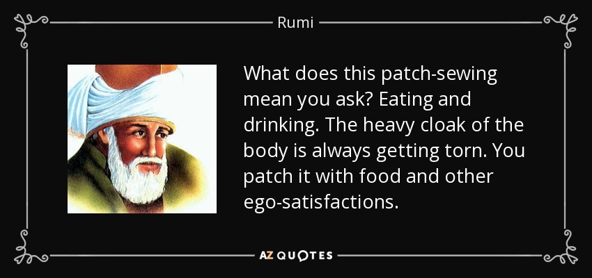 What does this patch-sewing mean you ask? Eating and drinking. The heavy cloak of the body is always getting torn. You patch it with food and other ego-satisfactions. - Rumi