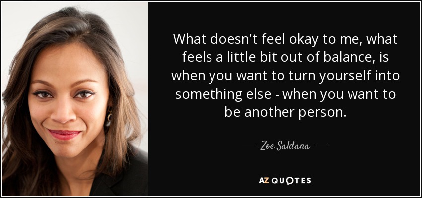 What doesn't feel okay to me, what feels a little bit out of balance, is when you want to turn yourself into something else - when you want to be another person. - Zoe Saldana