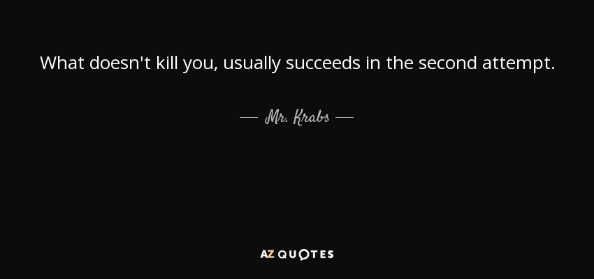 What doesn't kill you, usually succeeds in the second attempt. - Mr. Krabs