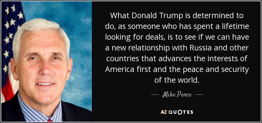 What Donald Trump is determined to do, as someone who has spent a lifetime looking for deals, is to see if we can have a new relationship with Russia and other countries that advances the interests of America first and the peace and security of the world. - Mike Pence