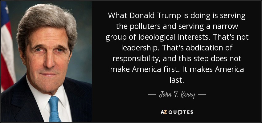 What Donald Trump is doing is serving the polluters and serving a narrow group of ideological interests. That's not leadership. That's abdication of responsibility, and this step does not make America first. It makes America last. - John F. Kerry