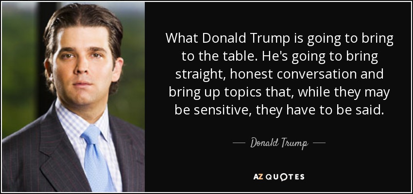 What Donald Trump is going to bring to the table. He's going to bring straight, honest conversation and bring up topics that, while they may be sensitive, they have to be said. - Donald Trump, Jr.