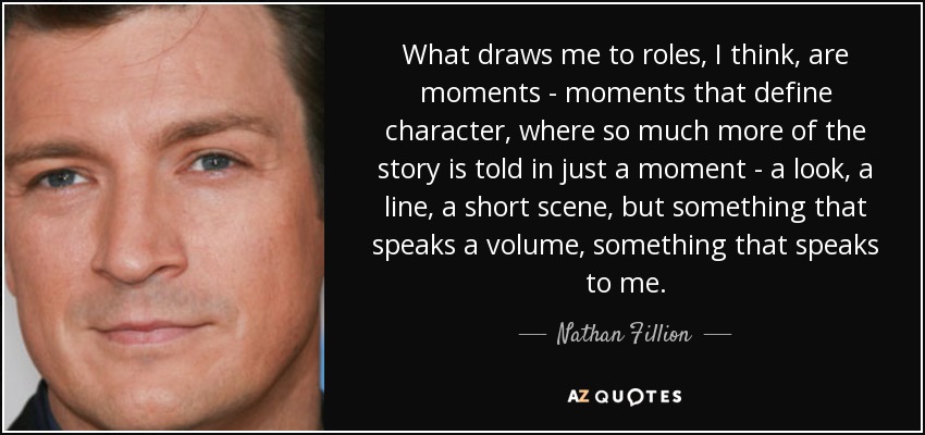What draws me to roles, I think, are moments - moments that define character, where so much more of the story is told in just a moment - a look, a line, a short scene, but something that speaks a volume, something that speaks to me. - Nathan Fillion