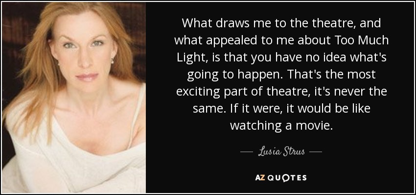 What draws me to the theatre, and what appealed to me about Too Much Light, is that you have no idea what's going to happen. That's the most exciting part of theatre, it's never the same. If it were, it would be like watching a movie. - Lusia Strus