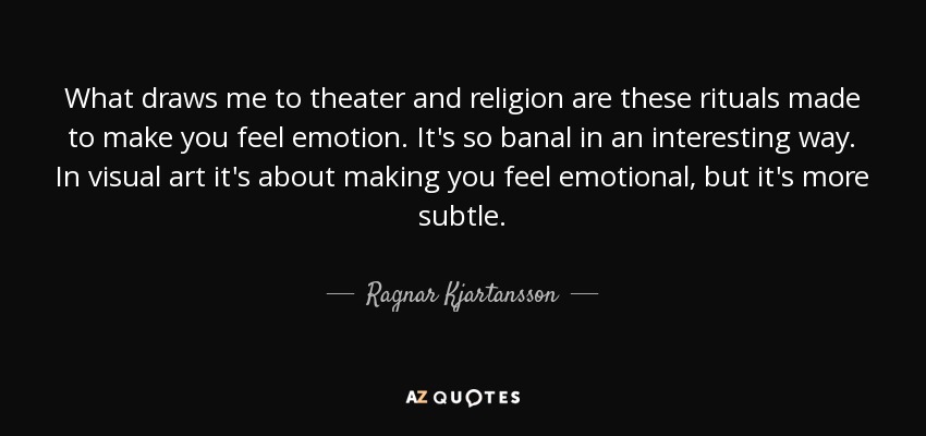 What draws me to theater and religion are these rituals made to make you feel emotion. It's so banal in an interesting way. In visual art it's about making you feel emotional, but it's more subtle. - Ragnar Kjartansson