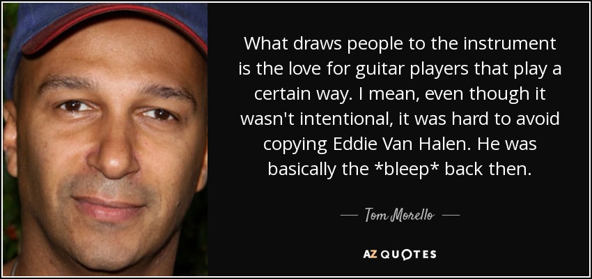 What draws people to the instrument is the love for guitar players that play a certain way. I mean, even though it wasn't intentional, it was hard to avoid copying Eddie Van Halen. He was basically the *bleep* back then. - Tom Morello