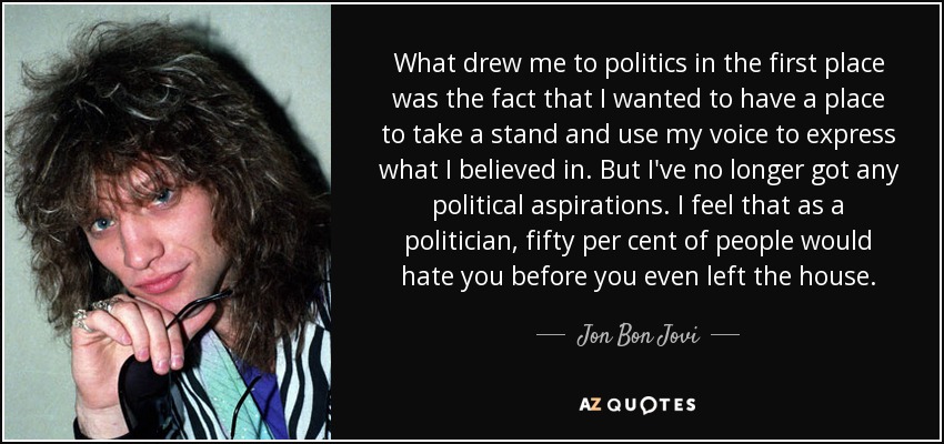 What drew me to politics in the first place was the fact that I wanted to have a place to take a stand and use my voice to express what I believed in. But I've no longer got any political aspirations. I feel that as a politician, fifty per cent of people would hate you before you even left the house. - Jon Bon Jovi