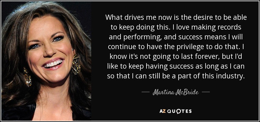 What drives me now is the desire to be able to keep doing this. I love making records and performing, and success means I will continue to have the privilege to do that. I know it's not going to last forever, but I'd like to keep having success as long as I can so that I can still be a part of this industry. - Martina McBride
