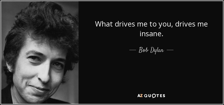 What drives me to you, drives me insane. - Bob Dylan
