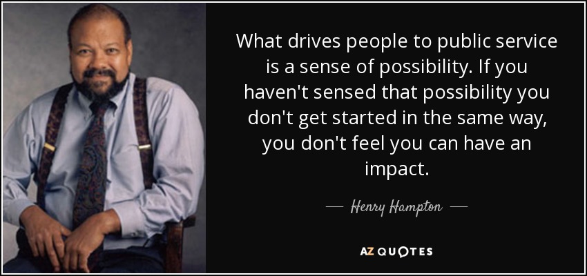 What drives people to public service is a sense of possibility. If you haven't sensed that possibility you don't get started in the same way, you don't feel you can have an impact. - Henry Hampton