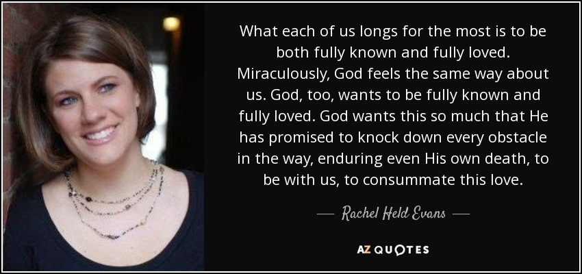 What each of us longs for the most is to be both fully known and fully loved. Miraculously, God feels the same way about us. God, too, wants to be fully known and fully loved. God wants this so much that He has promised to knock down every obstacle in the way, enduring even His own death, to be with us, to consummate this love. - Rachel Held Evans