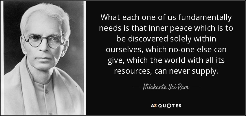 What each one of us fundamentally needs is that inner peace which is to be discovered solely within ourselves, which no-one else can give, which the world with all its resources, can never supply. - Nilakanta Sri Ram