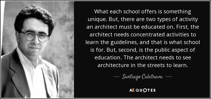 What each school offers is something unique. But, there are two types of activity an architect must be educated on. First, the architect needs concentrated activities to learn the guidelines, and that is what school is for. But, second, is the public aspect of education. The architect needs to see architecture in the streets to learn. - Santiago Calatrava