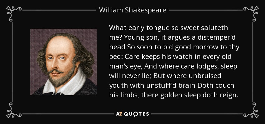 What early tongue so sweet saluteth me? Young son, it argues a distemper'd head So soon to bid good morrow to thy bed: Care keeps his watch in every old man's eye, And where care lodges, sleep will never lie; But where unbruised youth with unstuff'd brain Doth couch his limbs, there golden sleep doth reign. - William Shakespeare