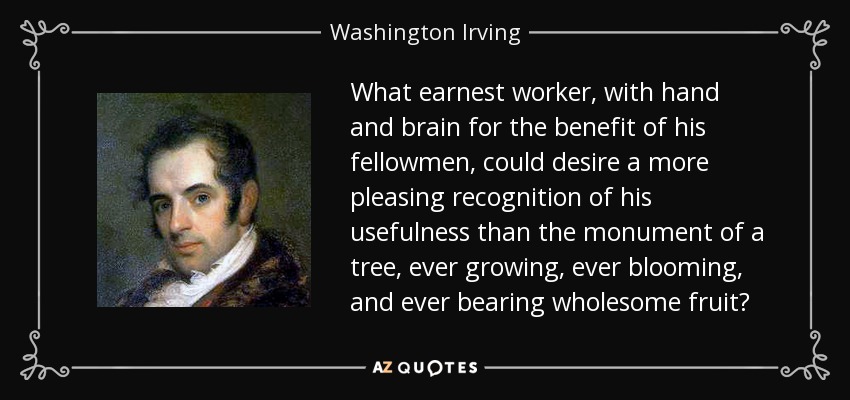 What earnest worker, with hand and brain for the benefit of his fellowmen, could desire a more pleasing recognition of his usefulness than the monument of a tree, ever growing, ever blooming, and ever bearing wholesome fruit? - Washington Irving