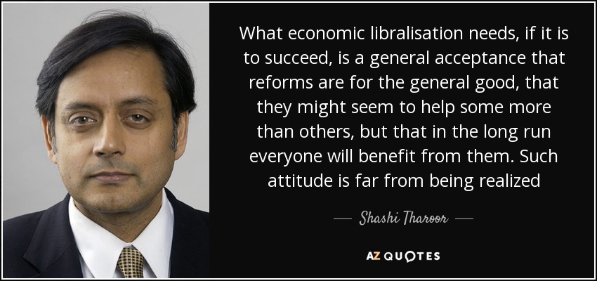 What economic libralisation needs, if it is to succeed , is a general acceptance that reforms are for the general good, that they might seem to help some more than others, but that in the long run everyone will benefit from them. Such attitude is far from being realized - Shashi Tharoor