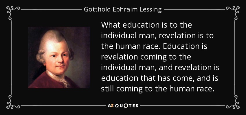 What education is to the individual man, revelation is to the human race. Education is revelation coming to the individual man, and revelation is education that has come, and is still coming to the human race. - Gotthold Ephraim Lessing