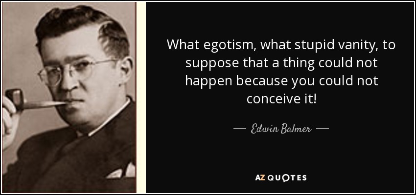 What egotism, what stupid vanity, to suppose that a thing could not happen because you could not conceive it! - Edwin Balmer