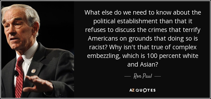 What else do we need to know about the political establishment than that it refuses to discuss the crimes that terrify Americans on grounds that doing so is racist? Why isn't that true of complex embezzling, which is 100 percent white and Asian? - Ron Paul
