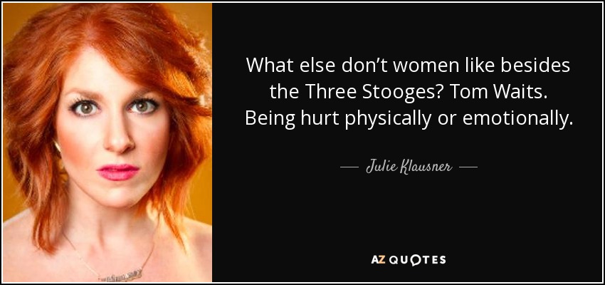 What else don’t women like besides the Three Stooges? Tom Waits. Being hurt physically or emotionally. - Julie Klausner