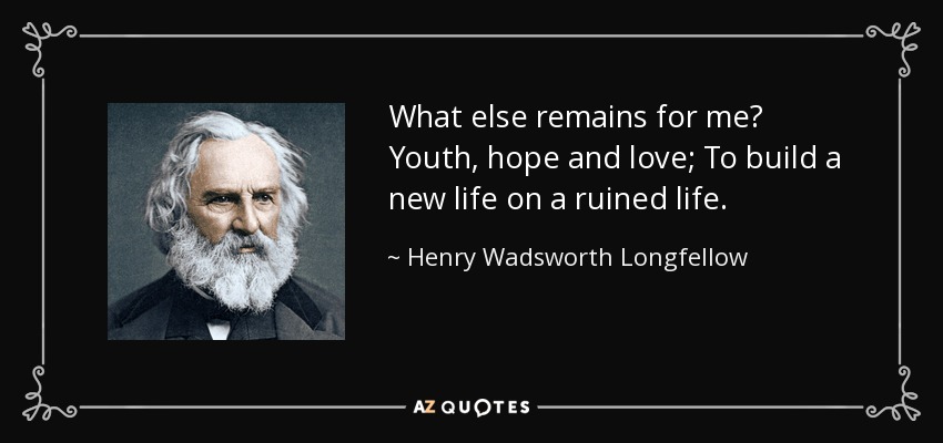 What else remains for me? Youth, hope and love; To build a new life on a ruined life. - Henry Wadsworth Longfellow