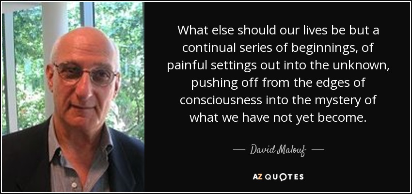 What else should our lives be but a continual series of beginnings, of painful settings out into the unknown, pushing off from the edges of consciousness into the mystery of what we have not yet become. - David Malouf