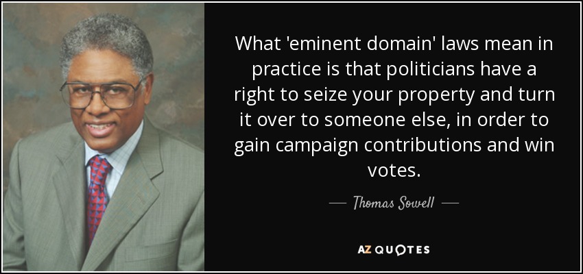 What 'eminent domain' laws mean in practice is that politicians have a right to seize your property and turn it over to someone else, in order to gain campaign contributions and win votes. - Thomas Sowell