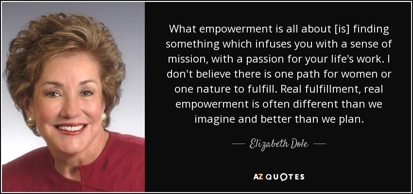What empowerment is all about [is] finding something which infuses you with a sense of mission, with a passion for your life's work. I don't believe there is one path for women or one nature to fulfill. Real fulfillment, real empowerment is often different than we imagine and better than we plan. - Elizabeth Dole