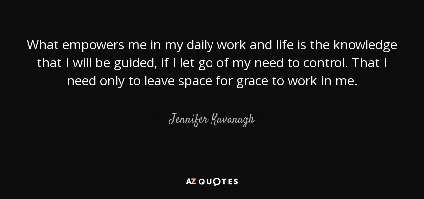What empowers me in my daily work and life is the knowledge that I will be guided, if I let go of my need to control. That I need only to leave space for grace to work in me. - Jennifer Kavanagh