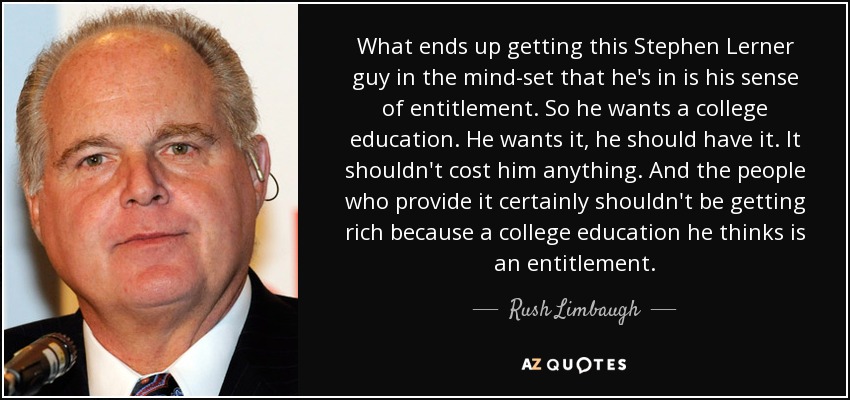 What ends up getting this Stephen Lerner guy in the mind-set that he's in is his sense of entitlement. So he wants a college education. He wants it, he should have it. It shouldn't cost him anything. And the people who provide it certainly shouldn't be getting rich because a college education he thinks is an entitlement. - Rush Limbaugh