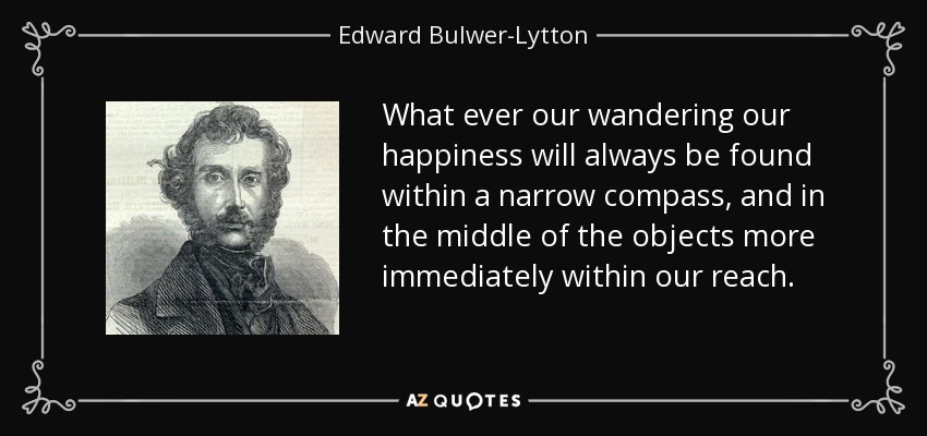 What ever our wandering our happiness will always be found within a narrow compass, and in the middle of the objects more immediately within our reach. - Edward Bulwer-Lytton, 1st Baron Lytton