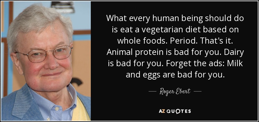 What every human being should do is eat a vegetarian diet based on whole foods. Period. That's it. Animal protein is bad for you. Dairy is bad for you. Forget the ads: Milk and eggs are bad for you. - Roger Ebert