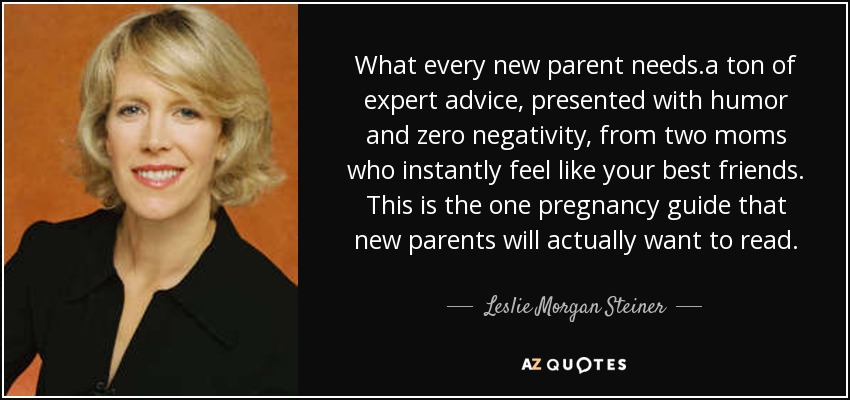 What every new parent needs.a ton of expert advice, presented with humor and zero negativity, from two moms who instantly feel like your best friends. This is the one pregnancy guide that new parents will actually want to read. - Leslie Morgan Steiner