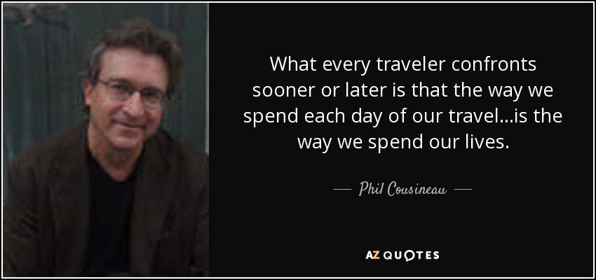 What every traveler confronts sooner or later is that the way we spend each day of our travel...is the way we spend our lives. - Phil Cousineau