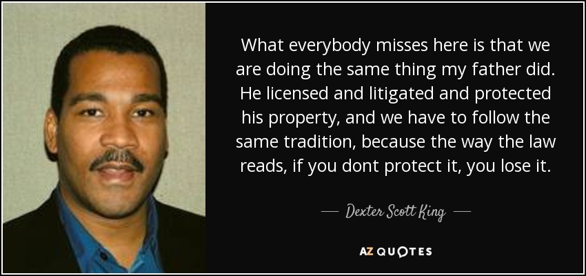 What everybody misses here is that we are doing the same thing my father did. He licensed and litigated and protected his property, and we have to follow the same tradition, because the way the law reads, if you dont protect it, you lose it. - Dexter Scott King