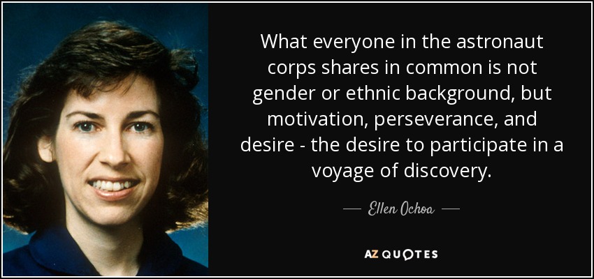 What everyone in the astronaut corps shares in common is not gender or ethnic background, but motivation, perseverance, and desire - the desire to participate in a voyage of discovery. - Ellen Ochoa