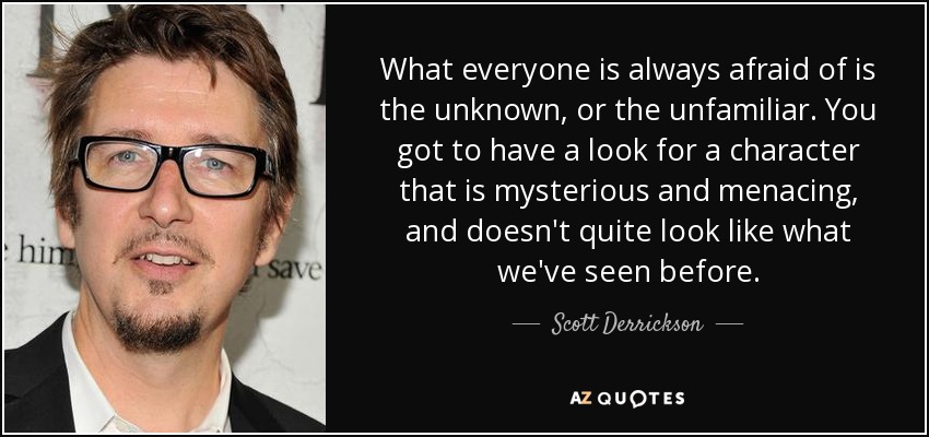 What everyone is always afraid of is the unknown, or the unfamiliar. You got to have a look for a character that is mysterious and menacing, and doesn't quite look like what we've seen before. - Scott Derrickson