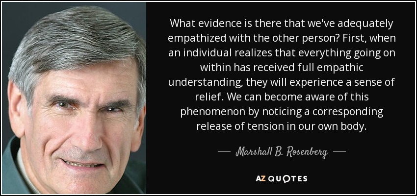 What evidence is there that we've adequately empathized with the other person? First, when an individual realizes that everything going on within has received full empathic understanding, they will experience a sense of relief. We can become aware of this phenomenon by noticing a corresponding release of tension in our own body. - Marshall B. Rosenberg