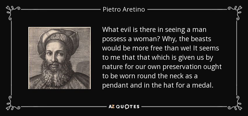 What evil is there in seeing a man possess a woman? Why, the beasts would be more free than we! It seems to me that that which is given us by nature for our own preservation ought to be worn round the neck as a pendant and in the hat for a medal. - Pietro Aretino