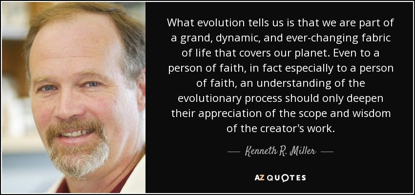 What evolution tells us is that we are part of a grand, dynamic, and ever-changing fabric of life that covers our planet. Even to a person of faith, in fact especially to a person of faith, an understanding of the evolutionary process should only deepen their appreciation of the scope and wisdom of the creator's work. - Kenneth R. Miller