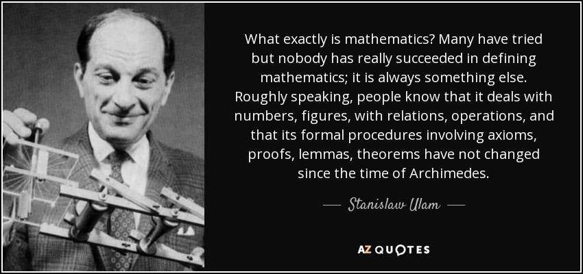 What exactly is mathematics? Many have tried but nobody has really succeeded in defining mathematics; it is always something else. Roughly speaking, people know that it deals with numbers, figures, with relations, operations, and that its formal procedures involving axioms, proofs, lemmas, theorems have not changed since the time of Archimedes. - Stanislaw Ulam