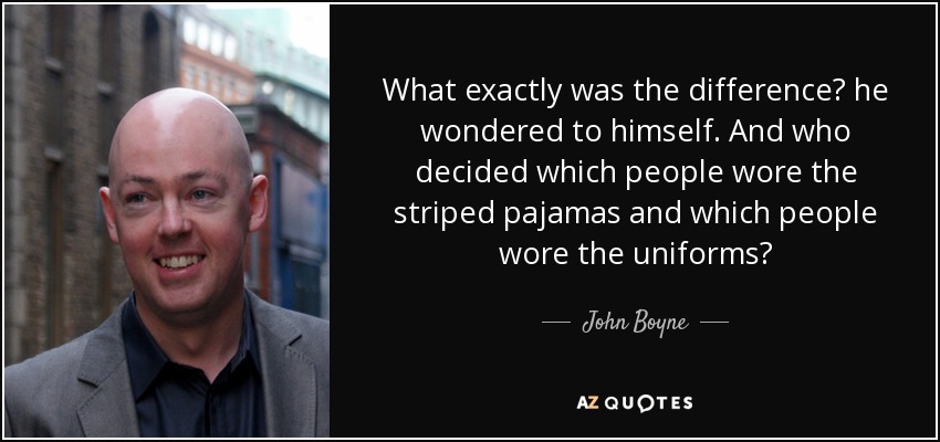 What exactly was the difference? he wondered to himself. And who decided which people wore the striped pajamas and which people wore the uniforms? - John Boyne