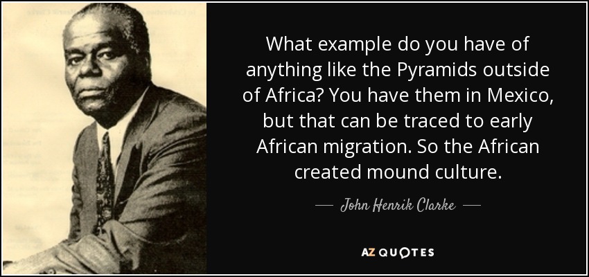 What example do you have of anything like the Pyramids outside of Africa? You have them in Mexico, but that can be traced to early African migration. So the African created mound culture. - John Henrik Clarke