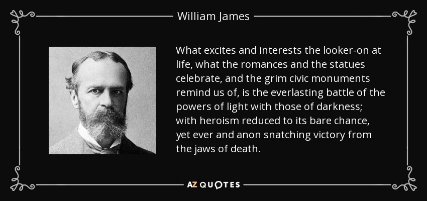 What excites and interests the looker-on at life, what the romances and the statues celebrate, and the grim civic monuments remind us of, is the everlasting battle of the powers of light with those of darkness; with heroism reduced to its bare chance, yet ever and anon snatching victory from the jaws of death. - William James