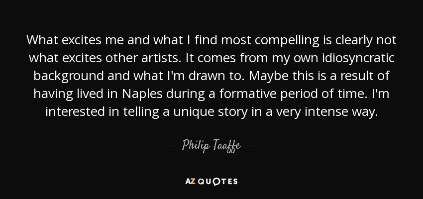 What excites me and what I find most compelling is clearly not what excites other artists. It comes from my own idiosyncratic background and what I'm drawn to. Maybe this is a result of having lived in Naples during a formative period of time. I'm interested in telling a unique story in a very intense way. - Philip Taaffe