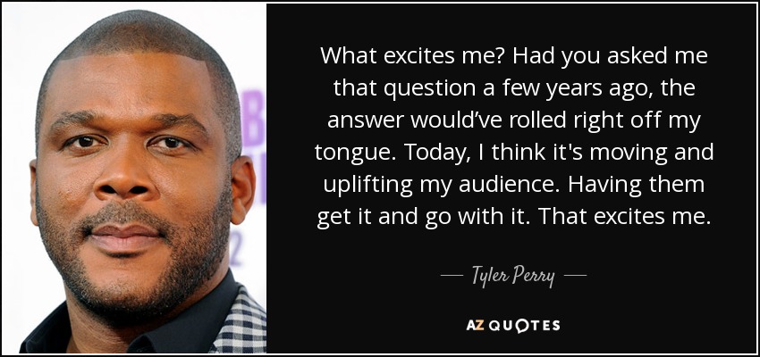 What excites me? Had you asked me that question a few years ago, the answer would’ve rolled right off my tongue. Today, I think it's moving and uplifting my audience. Having them get it and go with it. That excites me. - Tyler Perry