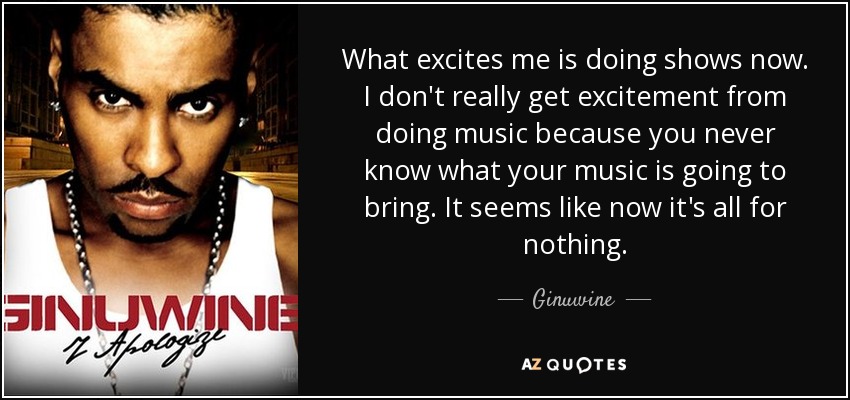 What excites me is doing shows now. I don't really get excitement from doing music because you never know what your music is going to bring. It seems like now it's all for nothing. - Ginuwine